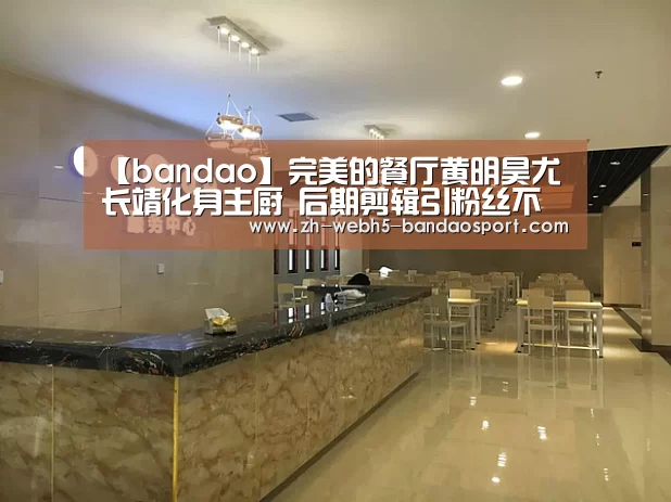 【bandao】完美的餐厅黄明昊尤长靖化身主厨 后期剪辑引粉丝不满(图2) 半岛体育下载